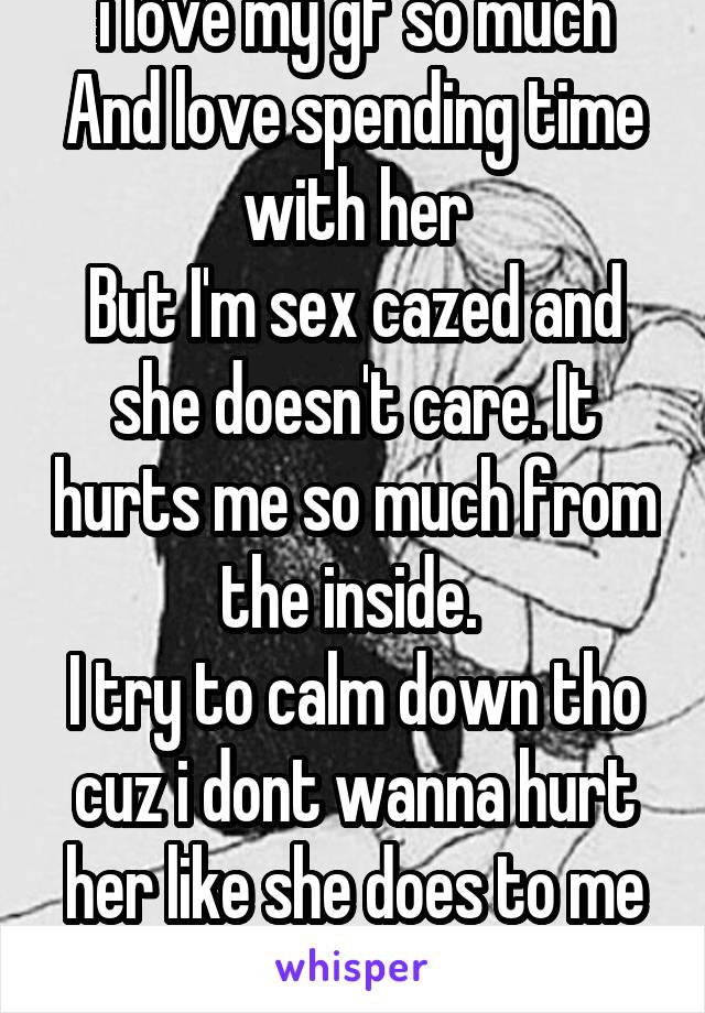 i love my gf so much
And love spending time with her
But I'm sex cazed and she doesn't care. It hurts me so much from the inside. 
I try to calm down tho cuz i dont wanna hurt her like she does to me
