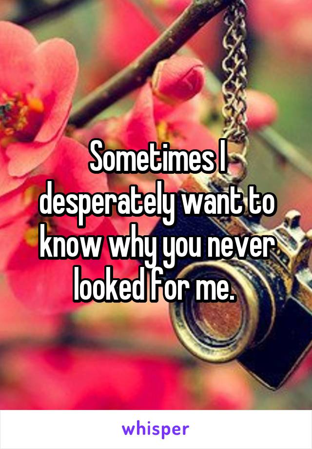 Sometimes I desperately want to know why you never looked for me. 