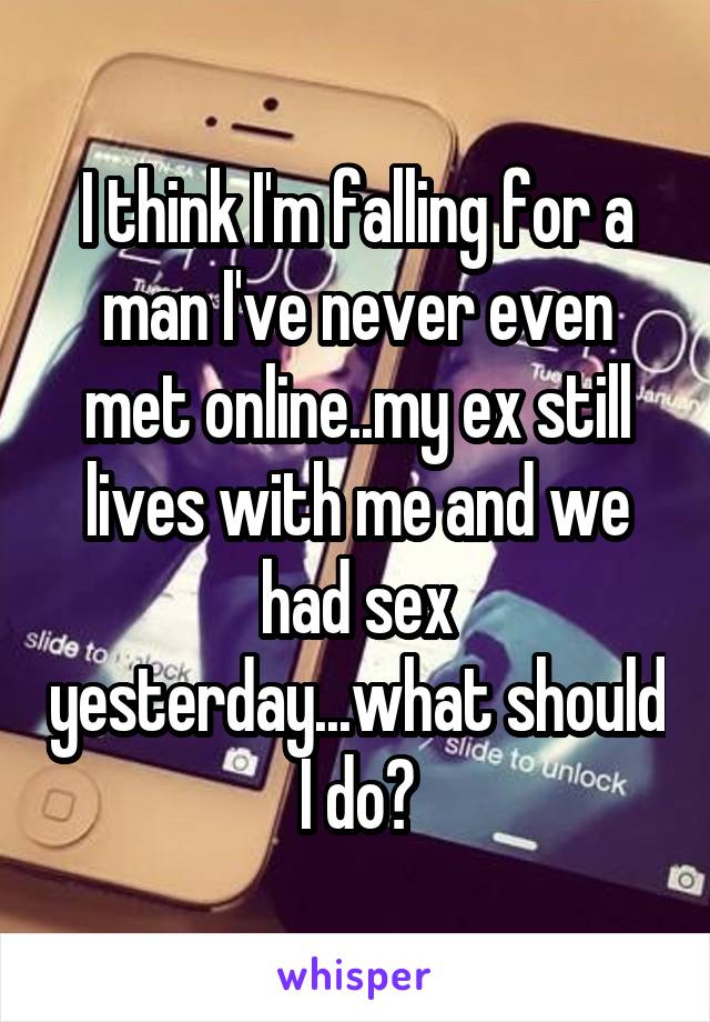 I think I'm falling for a man I've never even met online..my ex still lives with me and we had sex yesterday...what should I do?
