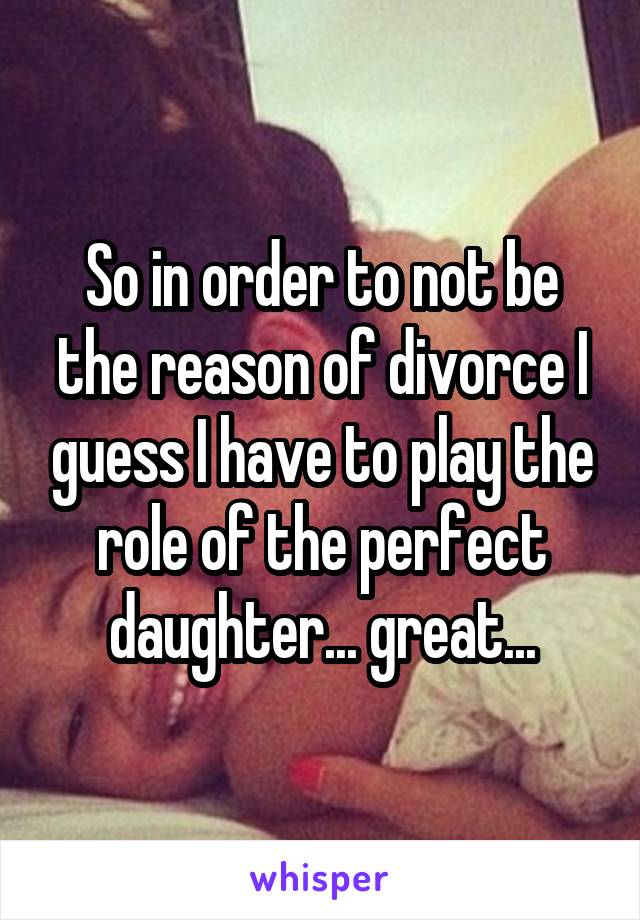 So in order to not be the reason of divorce I guess I have to play the role of the perfect daughter... great...