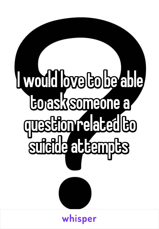 I would love to be able to ask someone a question related to suicide attempts 