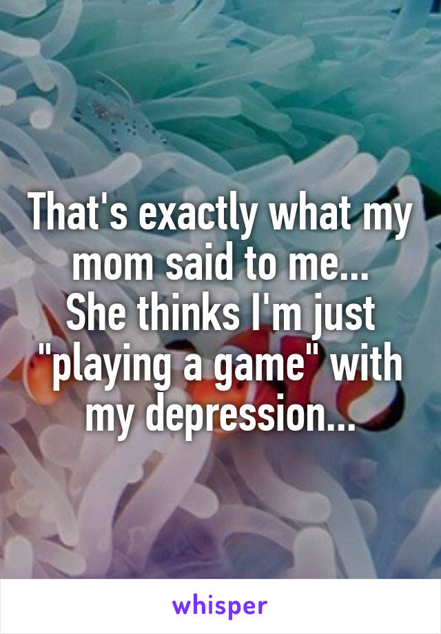 That's exactly what my mom said to me...
She thinks I'm just "playing a game" with my depression...