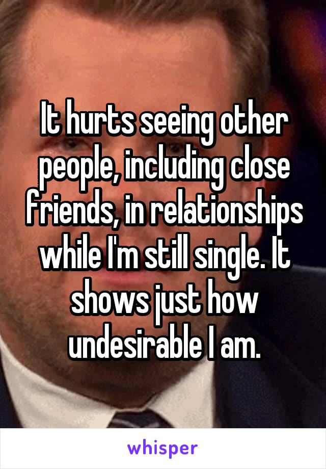 It hurts seeing other people, including close friends, in relationships while I'm still single. It shows just how undesirable I am.
