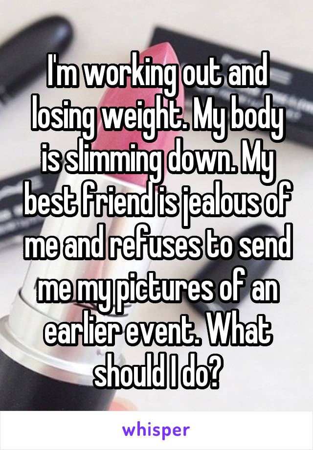 I'm working out and losing weight. My body is slimming down. My best friend is jealous of me and refuses to send me my pictures of an earlier event. What should I do?