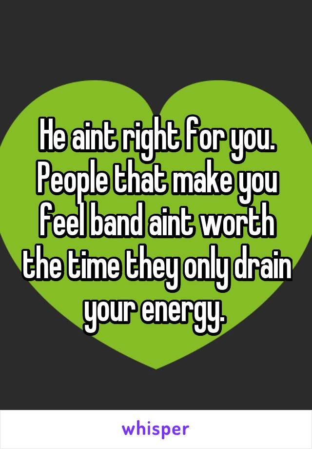 He aint right for you. People that make you feel band aint worth the time they only drain your energy. 