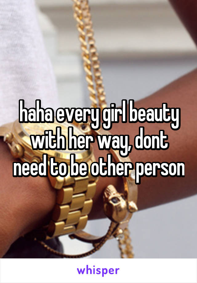 haha every girl beauty with her way, dont need to be other person
