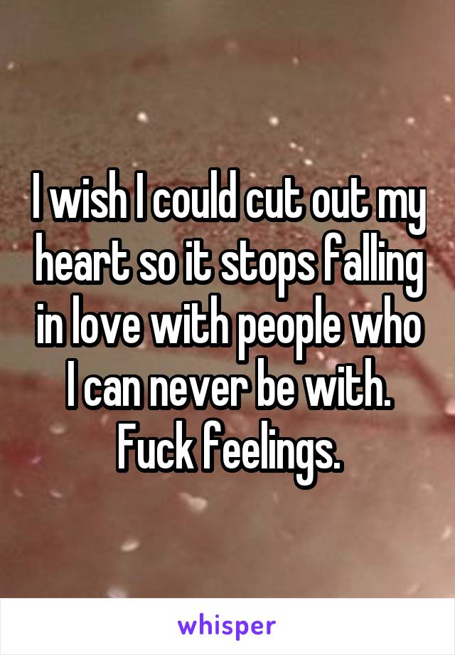 I wish I could cut out my heart so it stops falling in love with people who I can never be with. Fuck feelings.