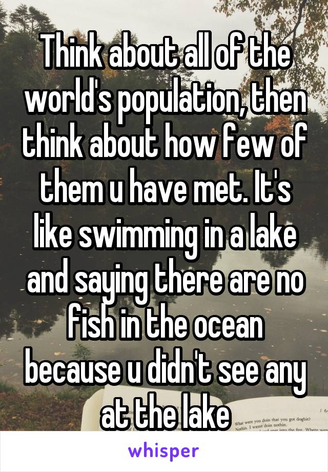 Think about all of the world's population, then think about how few of them u have met. It's like swimming in a lake and saying there are no fish in the ocean because u didn't see any at the lake