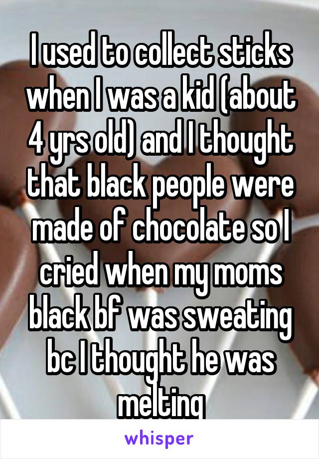 I used to collect sticks when I was a kid (about 4 yrs old) and I thought that black people were made of chocolate so I cried when my moms black bf was sweating bc I thought he was melting