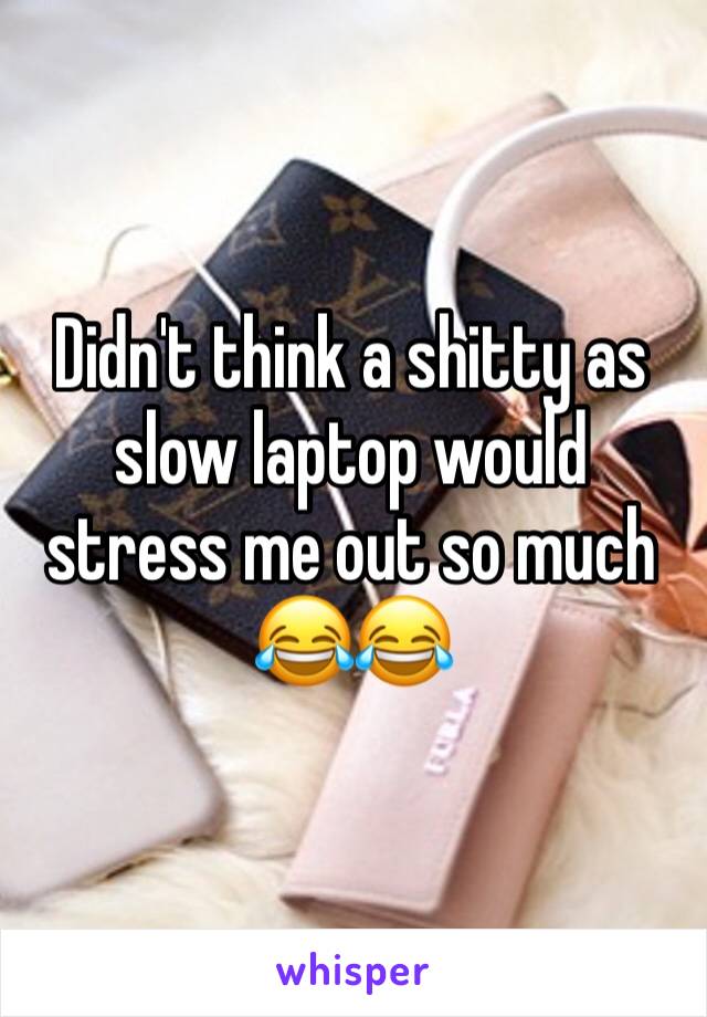 Didn't think a shitty as slow laptop would stress me out so much ðŸ˜‚ðŸ˜‚