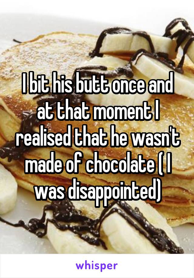 I bit his butt once and at that moment I realised that he wasn't made of chocolate ( I was disappointed)