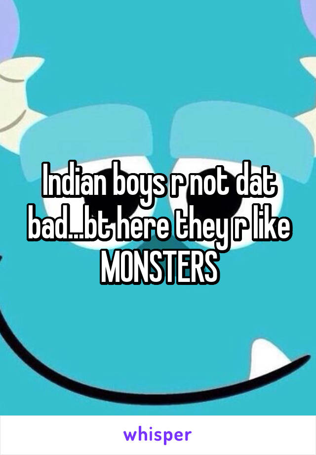 Indian boys r not dat bad...bt here they r like MONSTERS