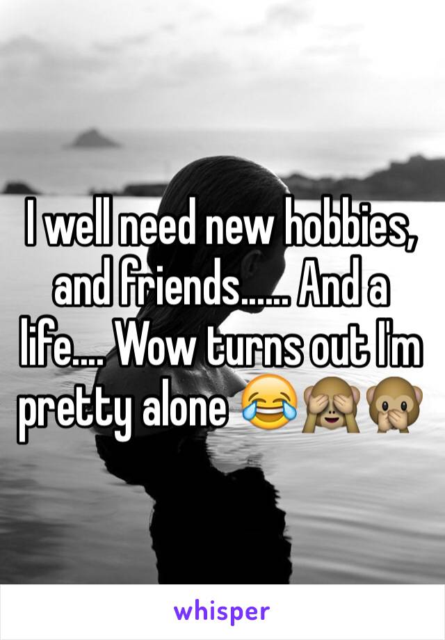 I well need new hobbies, and friends...... And a life.... Wow turns out I'm pretty alone 😂🙈🙊