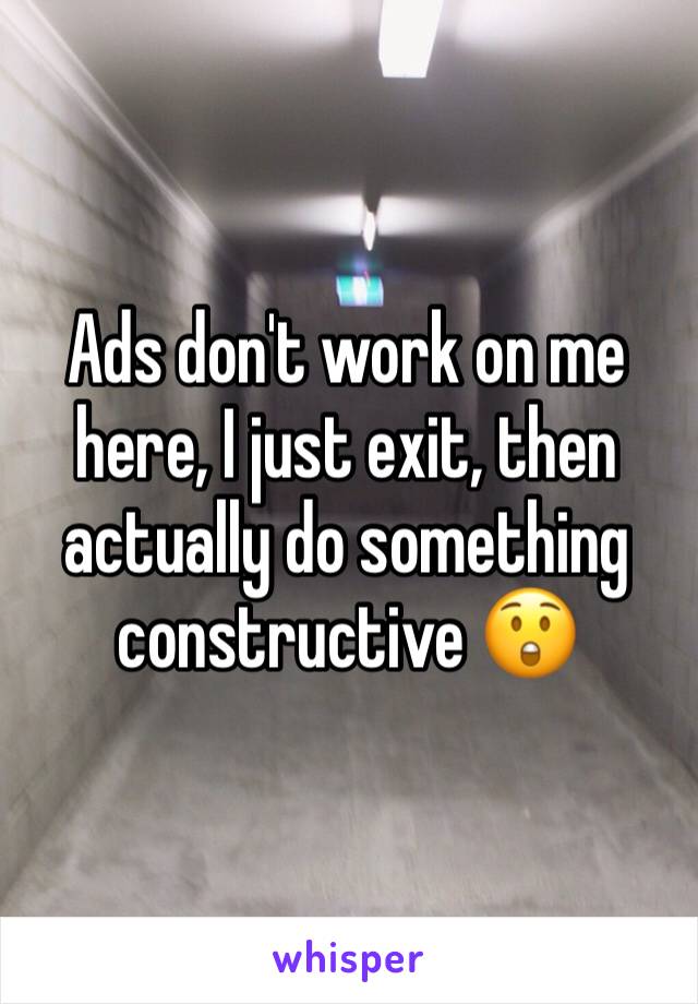 Ads don't work on me here, I just exit, then actually do something constructive 😲