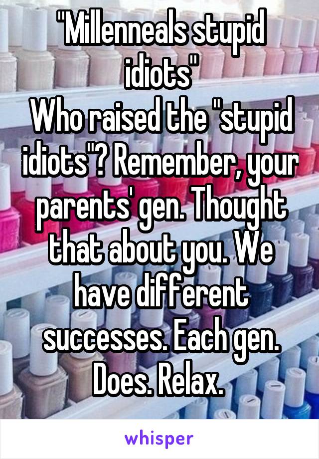 "Millenneals stupid idiots"
Who raised the "stupid idiots"? Remember, your parents' gen. Thought that about you. We have different successes. Each gen. Does. Relax. 
