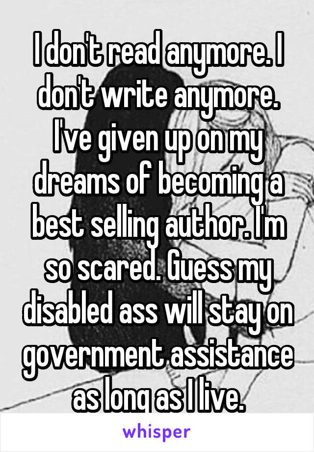 I don't read anymore. I don't write anymore. I've given up on my dreams of becoming a best selling author. I'm so scared. Guess my disabled ass will stay on government assistance as long as I live.