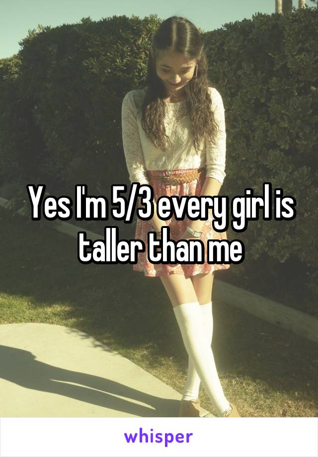 Yes I'm 5/3 every girl is taller than me