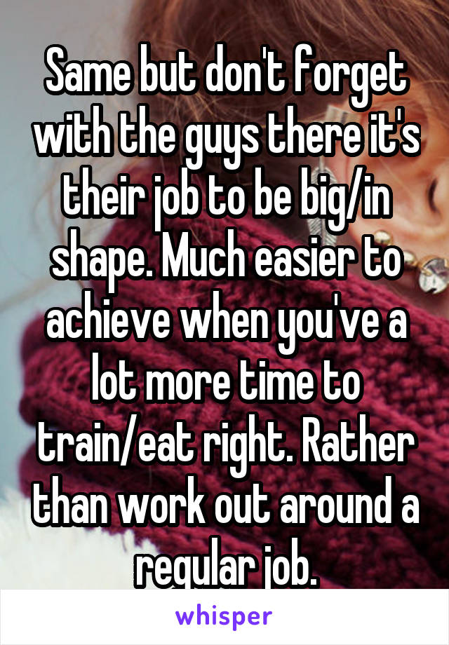 Same but don't forget with the guys there it's their job to be big/in shape. Much easier to achieve when you've a lot more time to train/eat right. Rather than work out around a regular job.