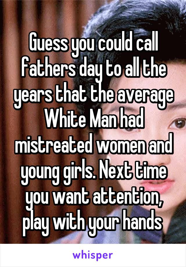 Guess you could call fathers day to all the years that the average White Man had mistreated women and young girls. Next time you want attention, play with your hands 
