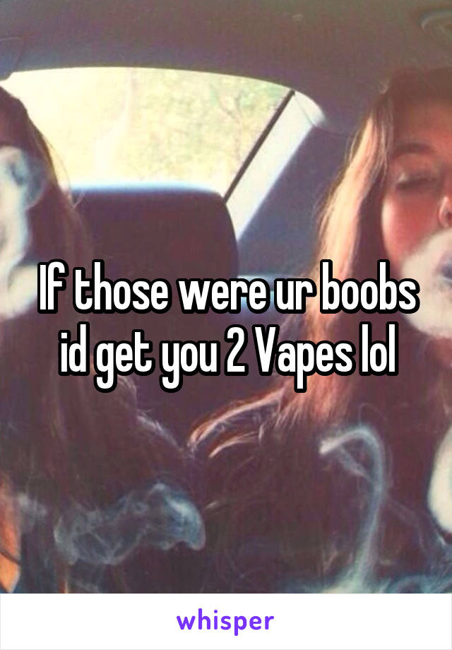 If those were ur boobs id get you 2 Vapes lol