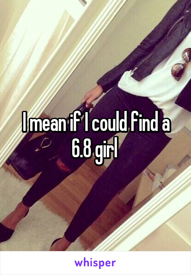 I mean if I could find a 6.8 girl 