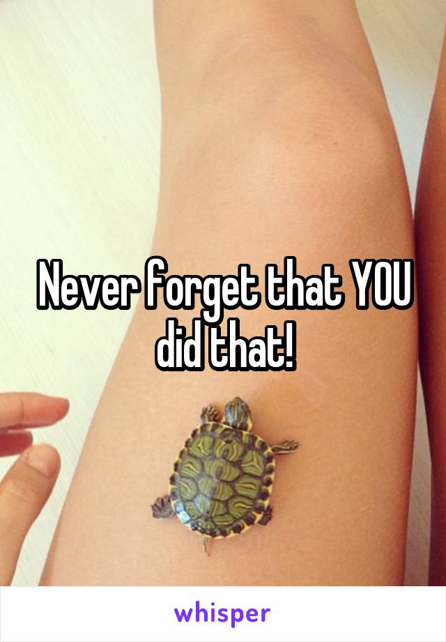 Never forget that YOU did that!