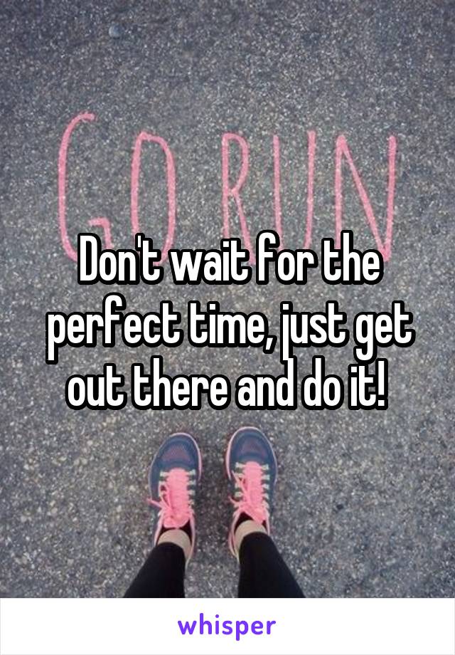 Don't wait for the perfect time, just get out there and do it! 