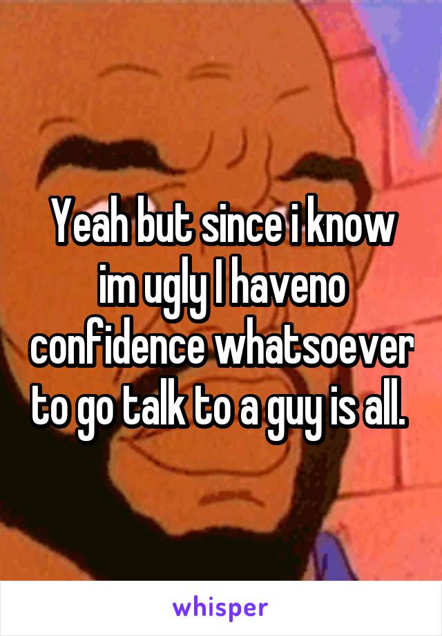 Yeah but since i know im ugly I haveno confidence whatsoever to go talk to a guy is all. 