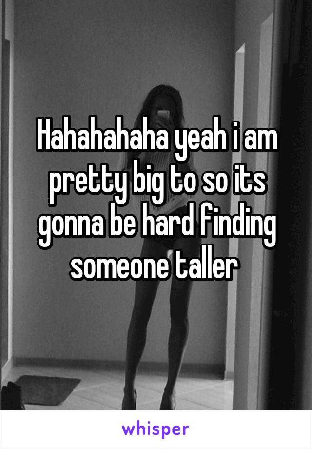 Hahahahaha yeah i am pretty big to so its gonna be hard finding someone taller 

