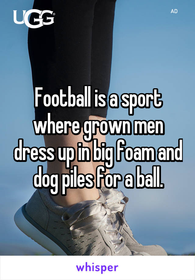 Football is a sport where grown men dress up in big foam and dog piles for a ball.