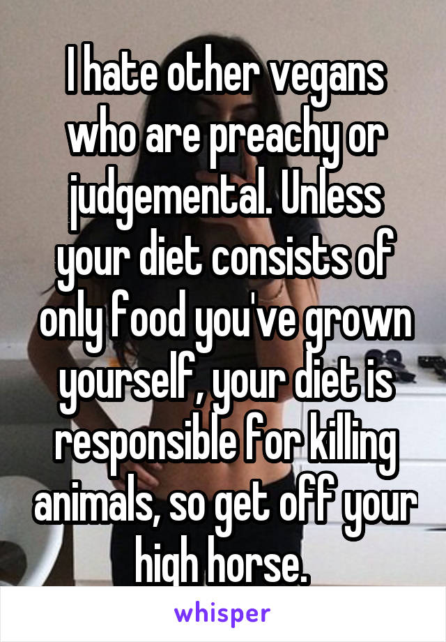 I hate other vegans who are preachy or judgemental. Unless your diet consists of only food you've grown yourself, your diet is responsible for killing animals, so get off your high horse. 