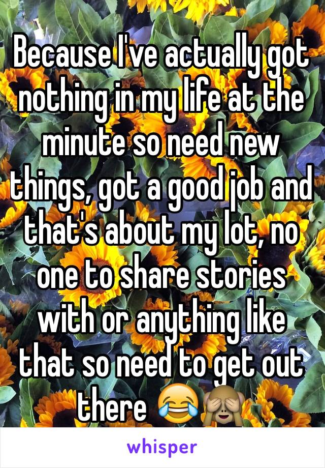 Because I've actually got nothing in my life at the minute so need new things, got a good job and that's about my lot, no one to share stories with or anything like that so need to get out there 😂🙈