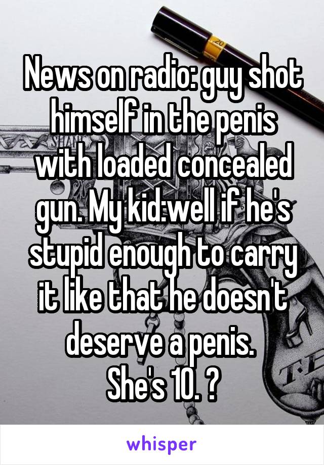 News on radio: guy shot himself in the penis with loaded concealed gun. My kid:well if he's stupid enough to carry it like that he doesn't deserve a penis. 
She's 10. 😝