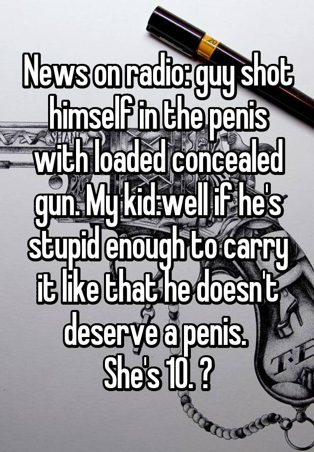 News on radio: guy shot himself in the penis with loaded concealed gun. My kid:well if he's stupid enough to carry it like that he doesn't deserve a penis. 
She's 10. 😝