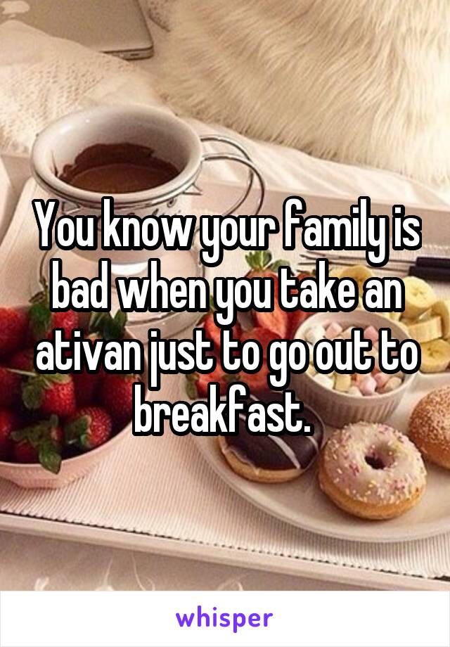 You know your family is bad when you take an ativan just to go out to breakfast. 