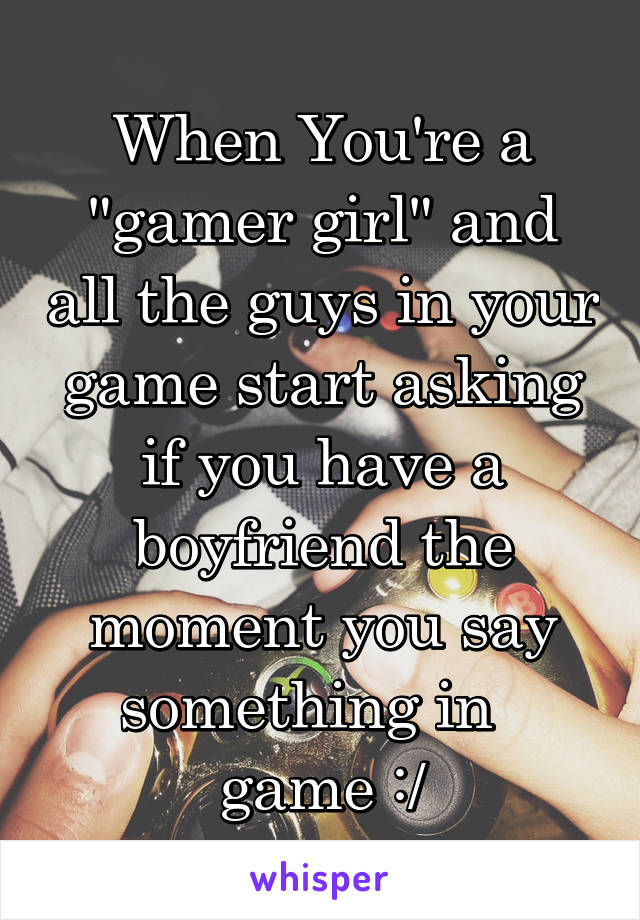 When You're a "gamer girl" and all the guys in your game start asking if you have a boyfriend the moment you say something in   game :/