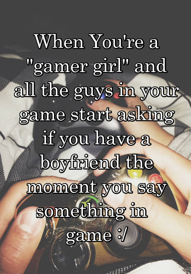 When You're a "gamer girl" and all the guys in your game start asking if you have a boyfriend the moment you say something in   game :/