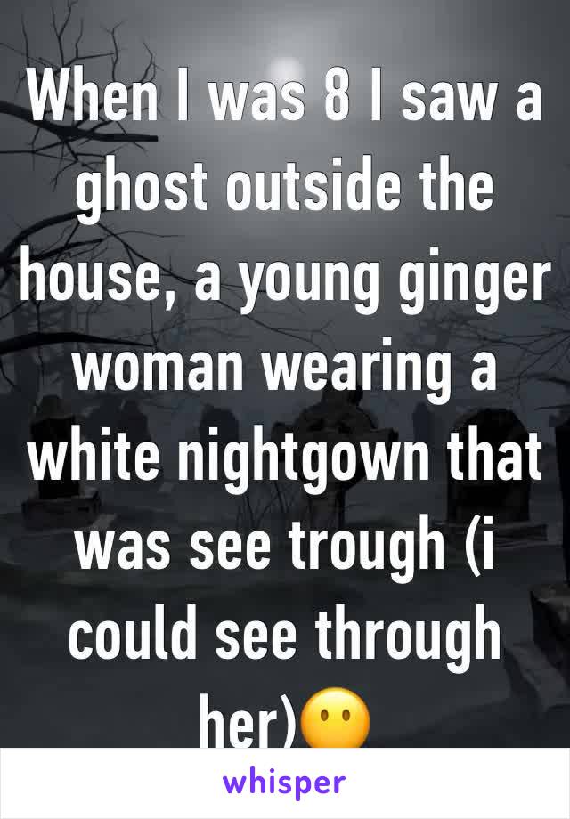 When I was 8 I saw a ghost outside the house, a young ginger  woman wearing a white nightgown that was see trough (i could see through her)😶