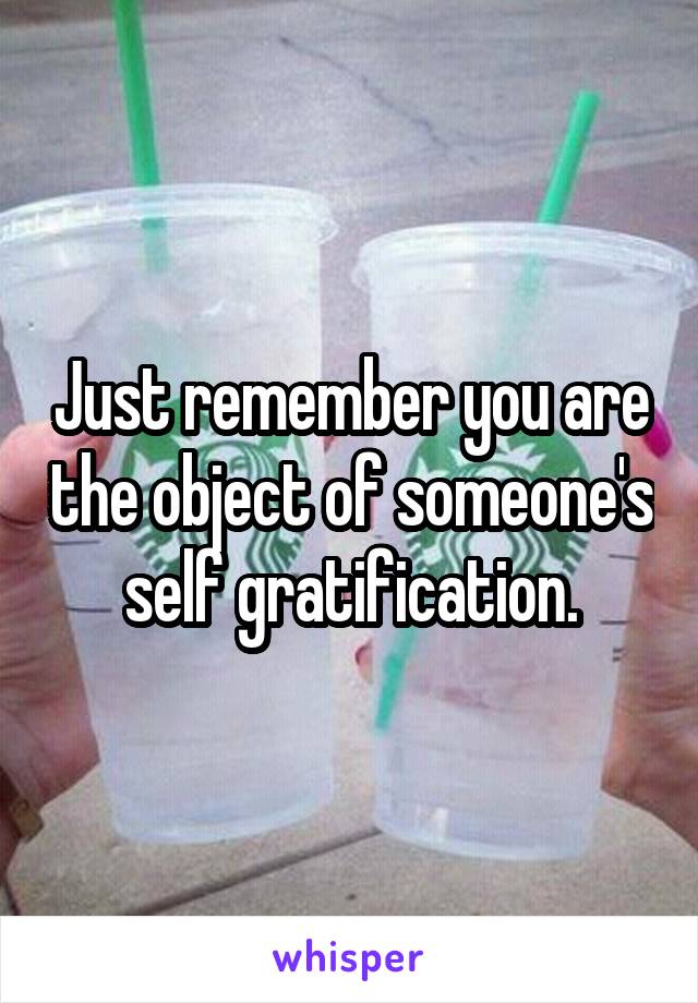 Just remember you are the object of someone's self gratification.