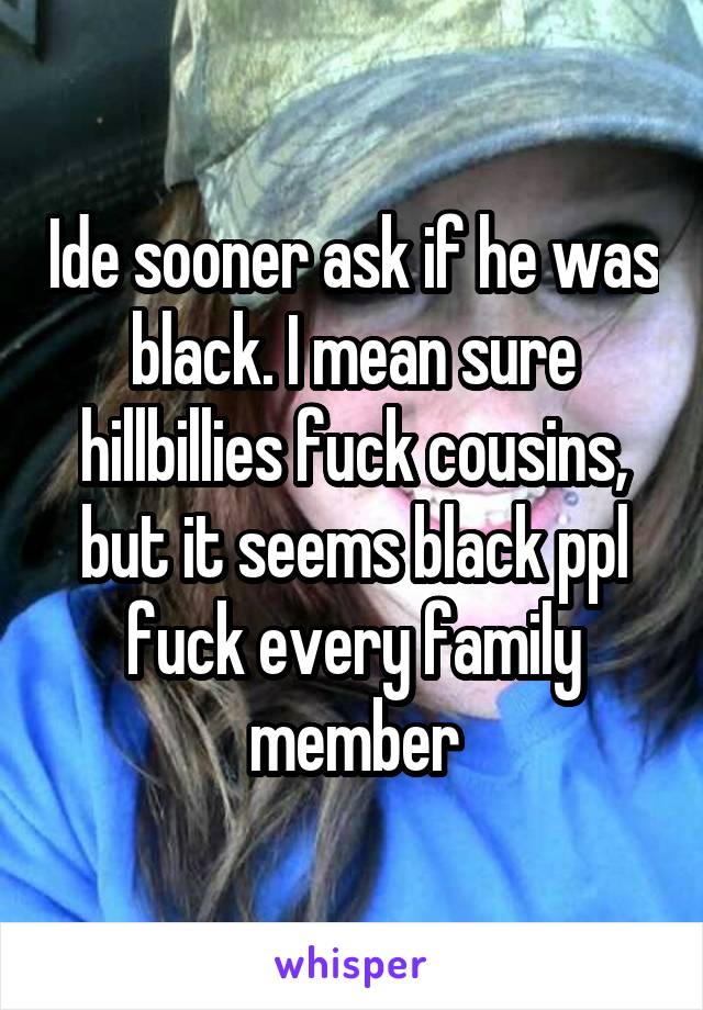 Ide sooner ask if he was black. I mean sure hillbillies fuck cousins, but it seems black ppl fuck every family member