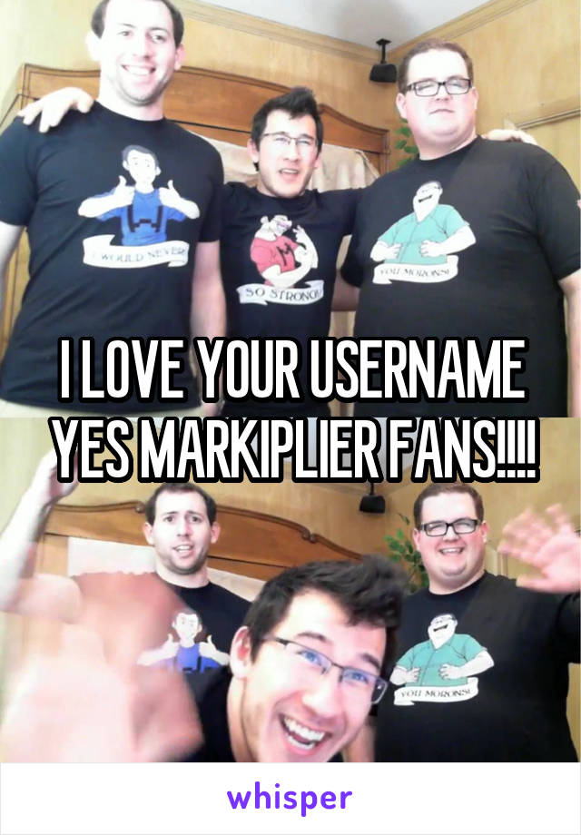 I LOVE YOUR USERNAME YES MARKIPLIER FANS!!!!