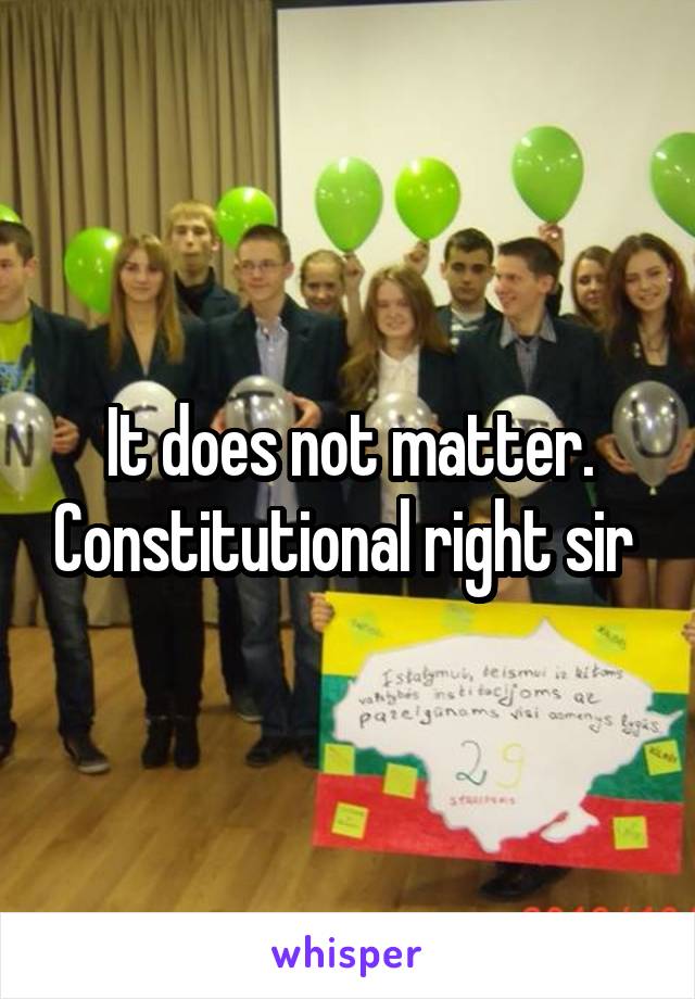 It does not matter. Constitutional right sir 