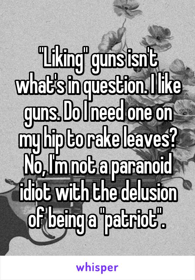 "Liking" guns isn't what's in question. I like guns. Do I need one on my hip to rake leaves? No, I'm not a paranoid idiot with the delusion of being a "patriot". 