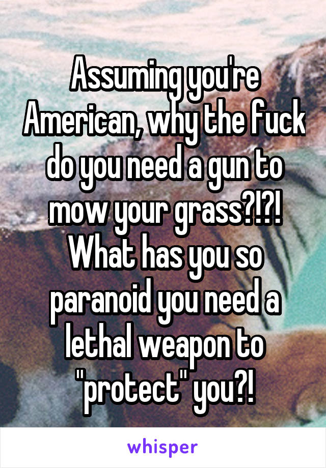 Assuming you're American, why the fuck do you need a gun to mow your grass?!?! What has you so paranoid you need a lethal weapon to "protect" you?!