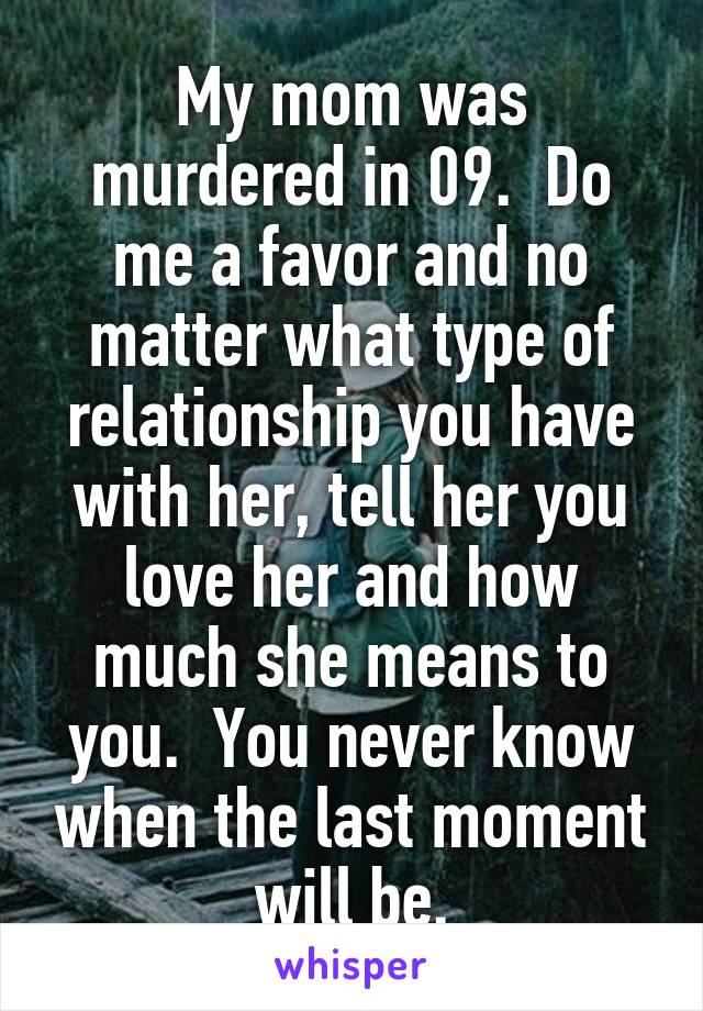 My mom was murdered in 09.  Do me a favor and no matter what type of relationship you have with her, tell her you love her and how much she means to you.  You never know when the last moment will be.
