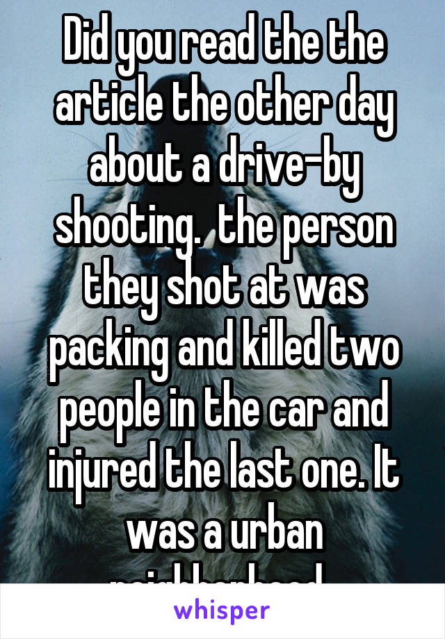 Did you read the the article the other day about a drive-by shooting.  the person they shot at was packing and killed two people in the car and injured the last one. It was a urban neighborhood. 