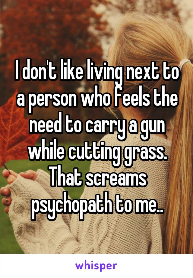 I don't like living next to a person who feels the need to carry a gun while cutting grass. That screams psychopath to me..