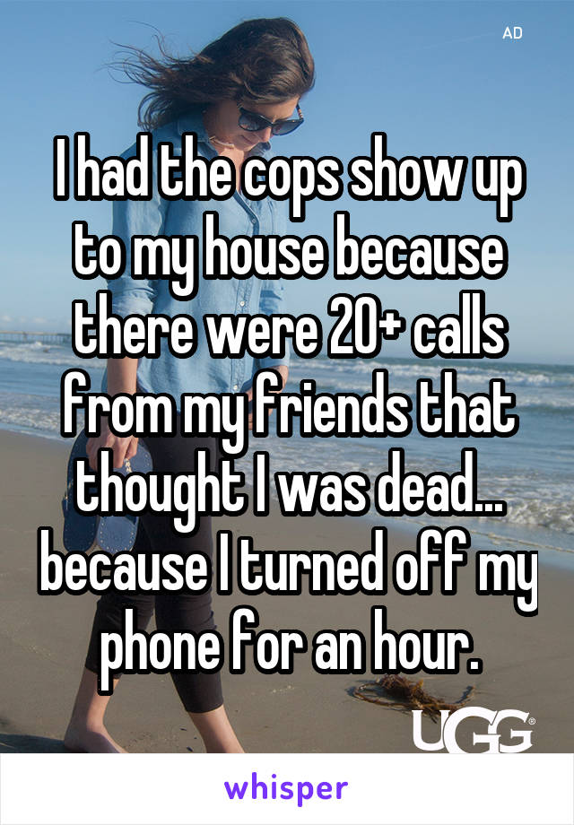 I had the cops show up to my house because there were 20+ calls from my friends that thought I was dead... because I turned off my phone for an hour.