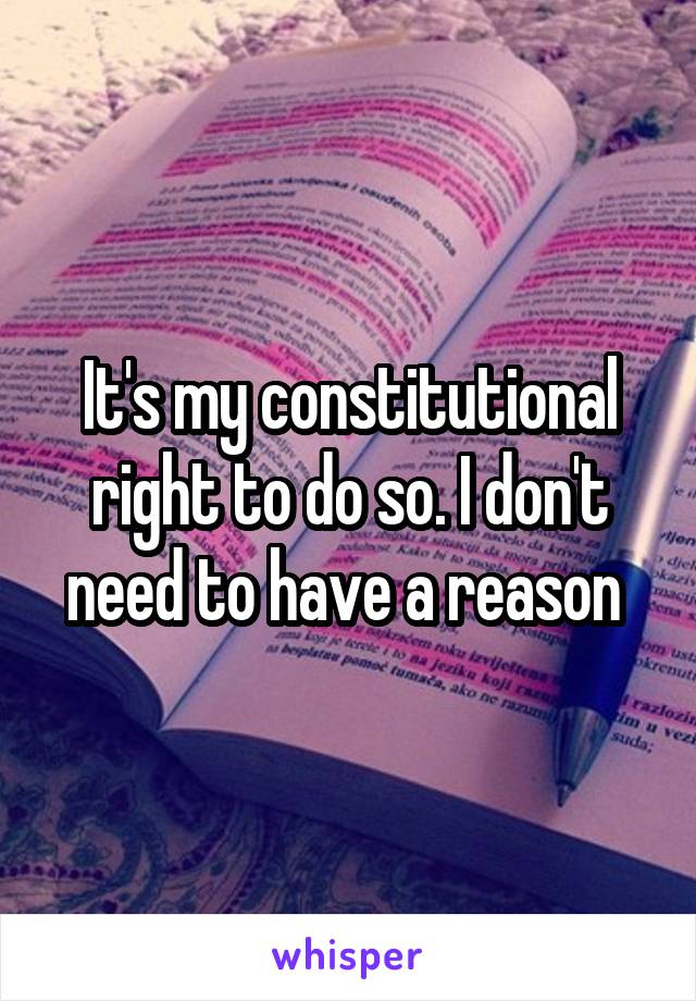 It's my constitutional right to do so. I don't need to have a reason 