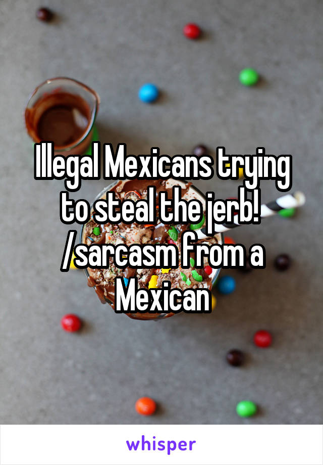 Illegal Mexicans trying to steal the jerb!  /sarcasm from a Mexican